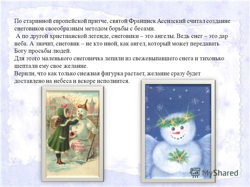 По старинной европейской притче, святой Франциск Ассизский считал создание снеговиков своеобразным методом борьбы с бесами. А по другой христианской легенде, снеговики – это ангелы. Ведь снег – это дар неба. А значит, снеговик – не кто иной, как анге