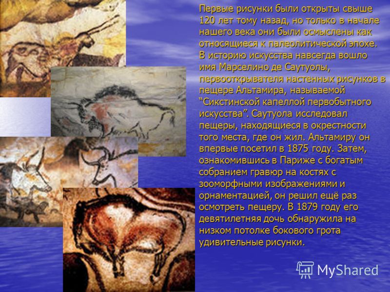 Первые рисунки были открыты свыше 120 лет тому назад, но только в начале нашего века они были осмыслены как относящиеся к палеолитической эпохе. В историю искусства навсегда вошло имя Марселино де Саутуолы, первооткрывателя настенных рисунков в пещер