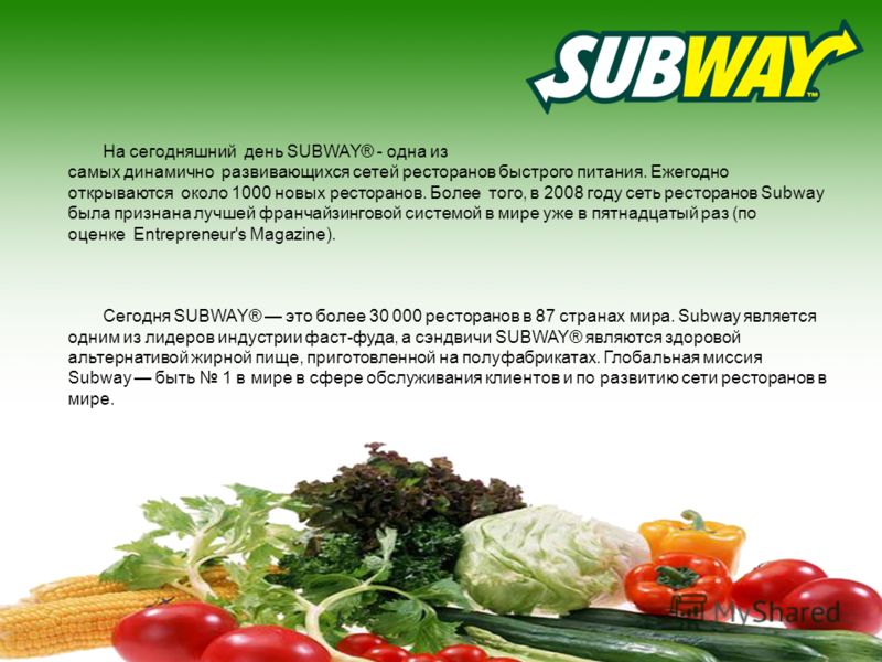 На сегодняшний день SUBWAY® - одна из самых динамично развивающихся сетей ресторанов быстрого питания. Ежегодно открываются около 1000 новых ресторанов. Более того, в 2008 году сеть ресторанов Subway была признана лучшей франчайзингнговой системой в 