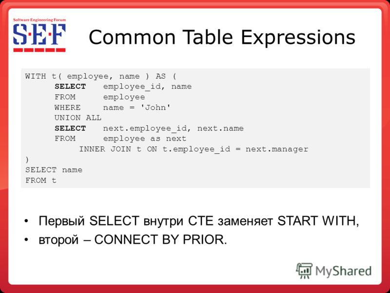 Common Table Expressions Первый SELECT внутри CTE заменяет START WITH, второй – CONNECT BY PRIOR. WITH t( employee, name ) AS ( SELECT employee_id, name FROM employee WHERE name = 'John' UNION ALL SELECTnext.employee_id, next.name FROM employee as ne