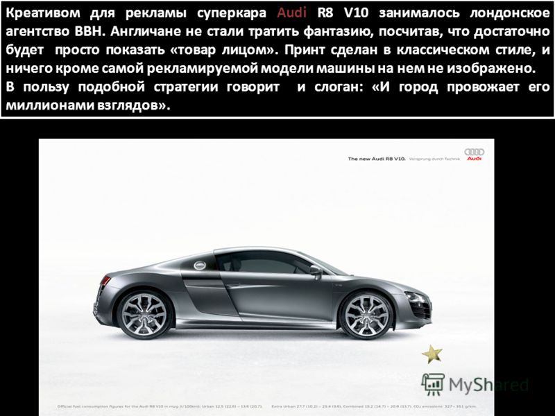 Креативом для рекламы суперкара Audi R8 V10 занималось лондонское агентство BBH. Англичане не стали тратить фантазию, посчитав, что достаточно будет просто показать «товар лицом». Принт сделан в классическом стиле, и ничего кроме самой рекламируемой 