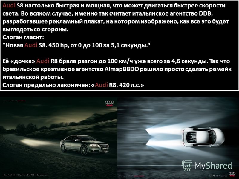 Audi S8 настолько быстрая и мощная, что может двигаться быстрее скорости света. Во всяком случае, именно так считает итальянское агентство DDB, разработавшее рекламный плакат, на котором изображено, как все это будет выглядеть со стороны. Слоган глас
