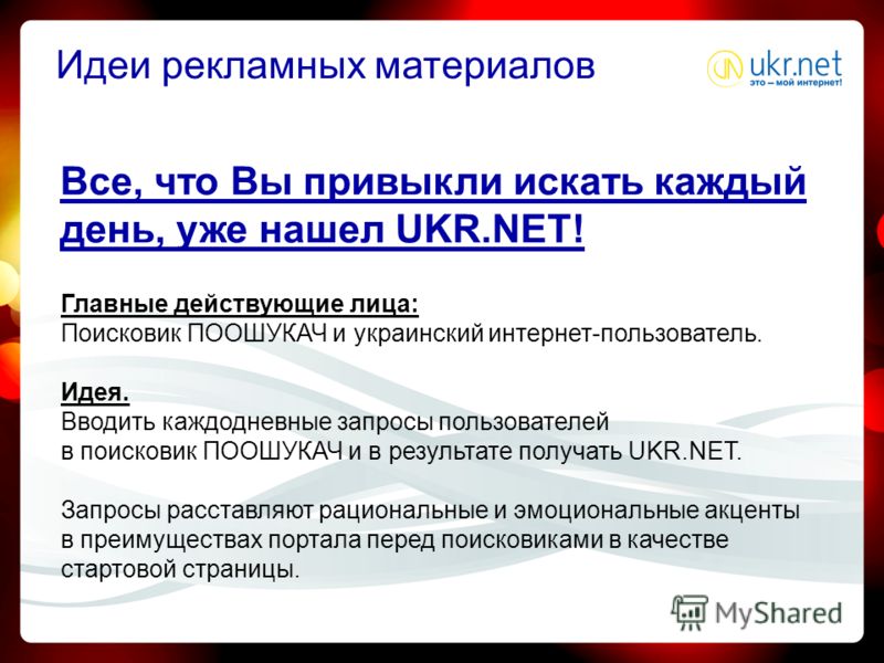 Все, что Вы привыкли искать каждый день, уже нашел UKR.NET! Главные действующие лица: Поисковик ПООШУКАЧ и украинский интернет-пользователь. Идея. Вводить каждодневные запросы пользователей в поисковик ПООШУКАЧ и в результате получать UKR.NET. Запрос