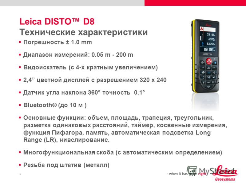 5 Leica DISTO D8 Технические характеристики Погрешность ± 1.0 mm Диапазон измерений: 0.05 m - 200 m Видоискатель (с 4-х кратным увеличением) 2,4 цветной дисплей с разрешением 320 x 240 Датчик угла наклона 360° точность 0.1° Bluetooth® (до 10 м ) Осно