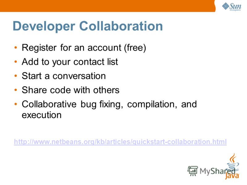 Developer Collaboration Register for an account (free) Add to your contact list Start a conversation Share code with others Collaborative bug fixing, compilation, and execution http://www.netbeans.org/kb/articles/quickstart-collaboration.html