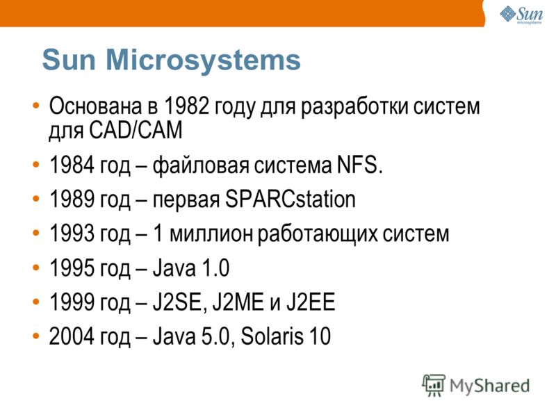 Sun Microsystems Основана в 1982 году для разработки систем для CAD/CAM 1984 год – файловая система NFS. 1989 год – первая SPARCstation 1993 год – 1 миллион работающих систем 1995 год – Java 1.0 1999 год – J2SE, J2ME и J2EE 2004 год – Java 5.0, Solar