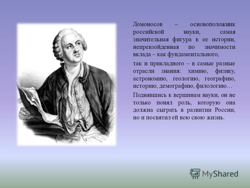 Ломоносов – основоположник российской науки, самая значительная фигура в ее истории, непревзойденная по значимости вклада – как фундаментального, так и прикладного – в самые разные отрасли знания : химию, физику, астрономию, геологию, географию, исто