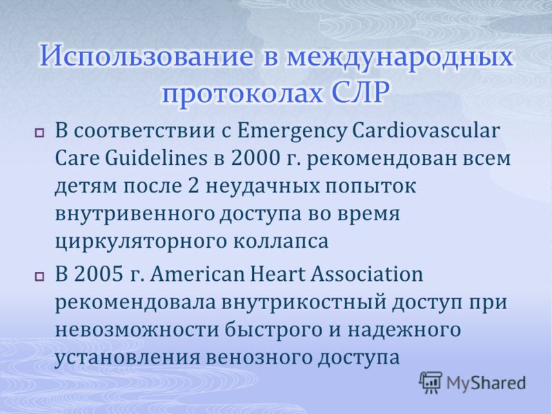 В соответствии с Emergency Cardiovascular Care Guidelines в 2000 г. рекомендован всем детям после 2 неудачных попыток внутривенного доступа во время циркуляторного коллапса В 2005 г. American Heart Association рекомендовала внутрикостный доступ при н