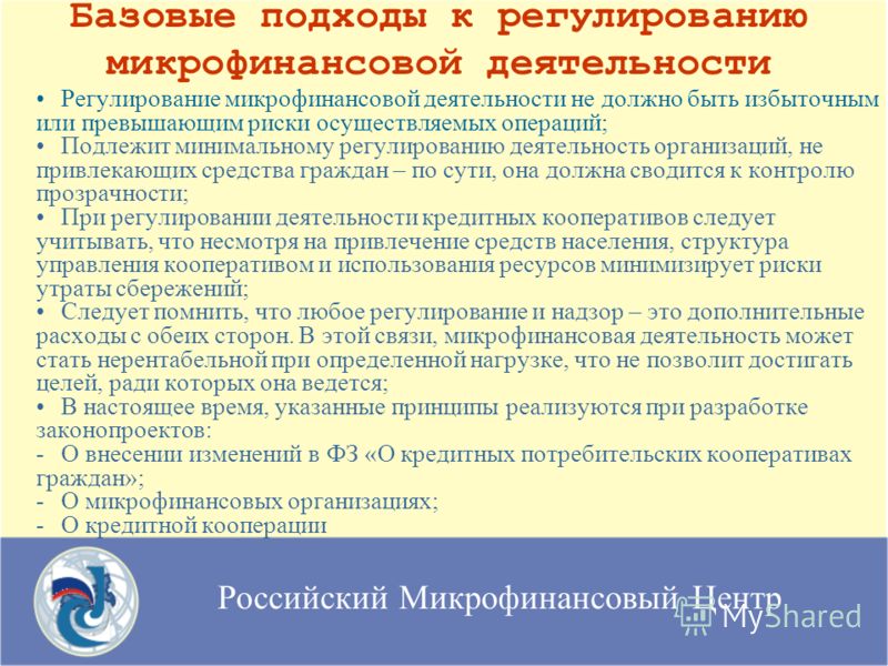 Российский Микрофинансовый Центр Базовые подходы к регулированию микрофинансовой деятельности Регулирование микрофинансовой деятельности не должно быть избыточным или превышающим риски осуществляемых операций; Подлежит минимальному регулированию деят