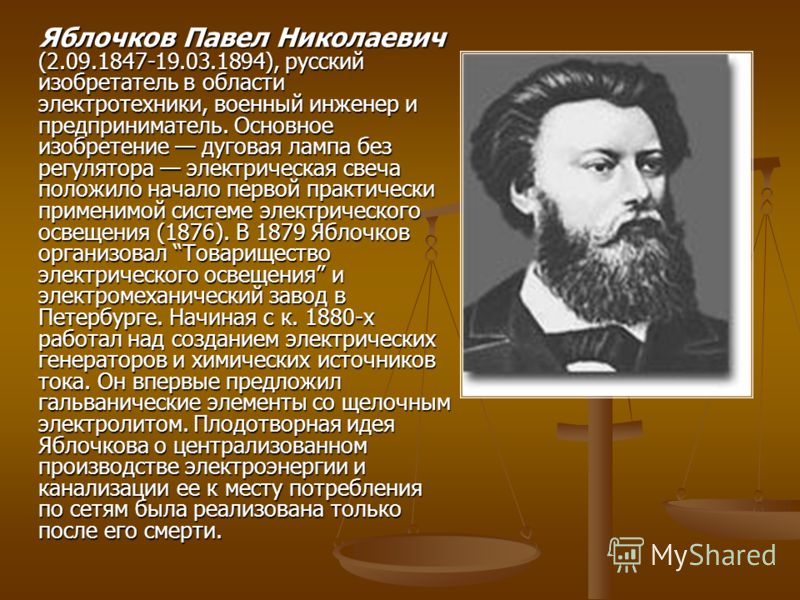 Яблочков Павел Николаевич (2.09.1847-19.03.1894), русский изобретатель в области электротехники, военный инженер и предприниматель. Основное изобретение дуговая лампа без регулятора электрическая свеча положило начало первой практически применимой си
