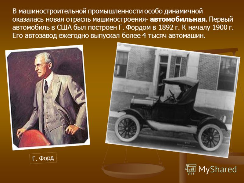 В машиностроительной промышленности особо динамичной оказалась новая отрасль машиностроения- автомобильная. Первый автомобиль в США был построен Г. Фордом в 1892 г. К началу 1900 г. Его автозавод ежегодно выпускал более 4 тысяч автомашин. Г. Форд