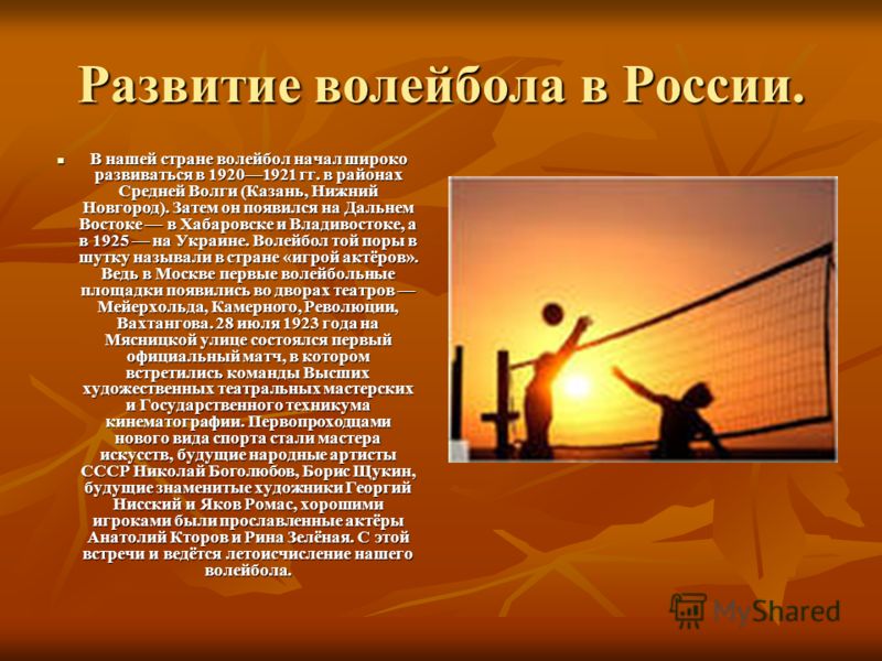 Развитие волейбола в России. В нашей стране волейбол начал широко развиваться в 19201921 гг. в районах Средней Волги (Казань, Нижний Новгород). Затем он появился на Дальнем Востоке в Хабаровске и Владивостоке, а в 1925 на Украине. Волейбол той поры в