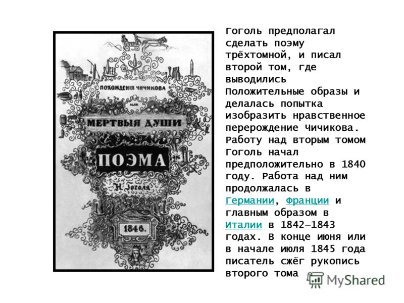 Гоголь предполагал сделать поэму трёхтомной, и писал второй том, где выводились Положительные образы и делалась попытка изобразить нравственное перерождение Чичикова. Работу над вторым томом Гоголь начал предположительно в 1840 году. Работа над ним п