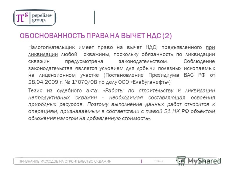 Слайд www.pgplaw.ru ОБОСНОВАННОСТЬ ПРАВА НА ВЫЧЕТ НДС (2) Налогоплательщик имеет право на вычет НДС, предъявленного при ликвидации любой скважины, поскольку обязанность по ликвидации скважин предусмотрена законодательством. Соблюдение законодательств