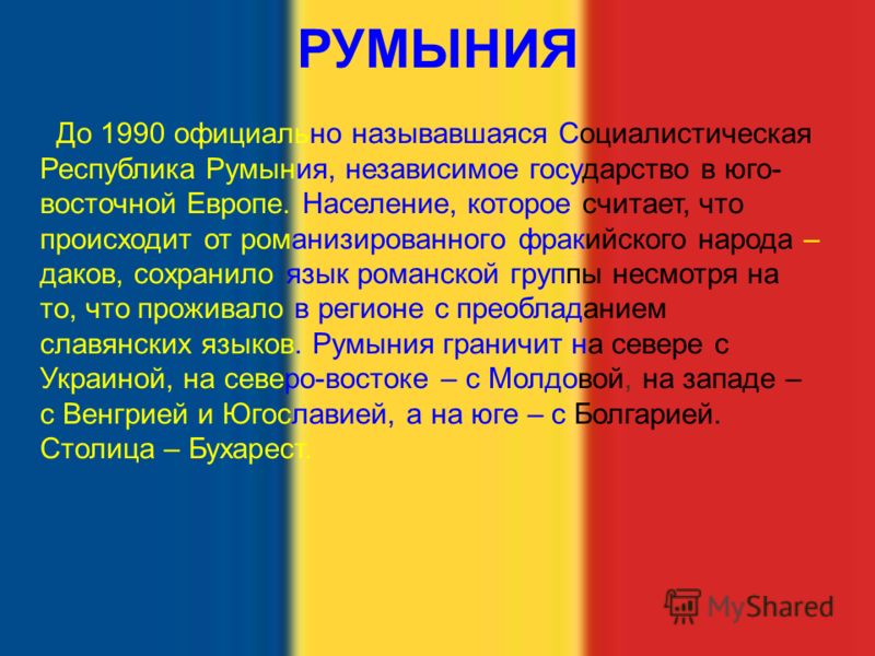 РУМЫНИЯ До 1990 официально называвшаяся Социалистическая Республика Румыния, независимое государство в юго- восточной Европе. Население, которое считает, что происходит от романизированного фракийского народа – даков, сохранило язык романской группы 