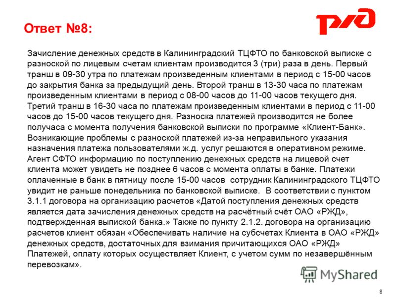 Ответ 8: Зачисление денежных средств в Калининградский ТЦФТО по банковской выписке с разноской по лицевым счетам клиентам производится 3 (три) раза в день. Первый транш в 09-30 утра по платежам произведенным клиентами в период с 15-00 часов до закрыт