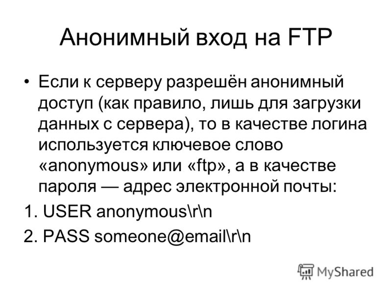 Анонимный вход на FTP Если к серверу разрешён анонимный доступ (как правило, лишь для загрузки данных с сервера), то в качестве логина используется ключевое слово «anonymous» или «ftp», а в качестве пароля адрес электронной почты: 1. USER anonymous\r