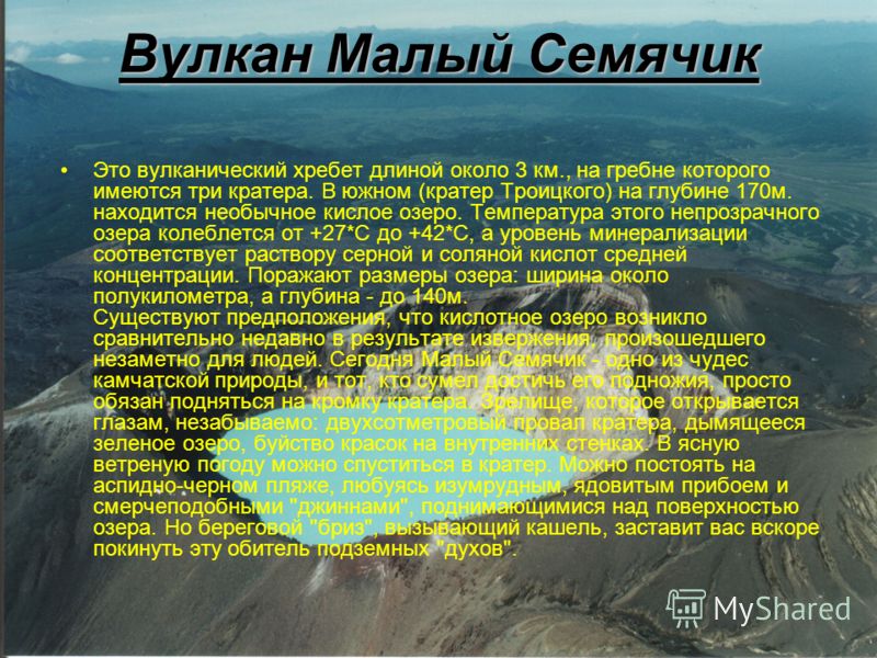 Вулкан Малый Семячик Это вулканический хребет длиной около 3 км., на гребне которого имеются три кратера. В южном (кратер Троицкого) на глубине 170м. находится необычное кислое озеро. Температура этого непрозрачного озера колеблется от +27*С до +42*С
