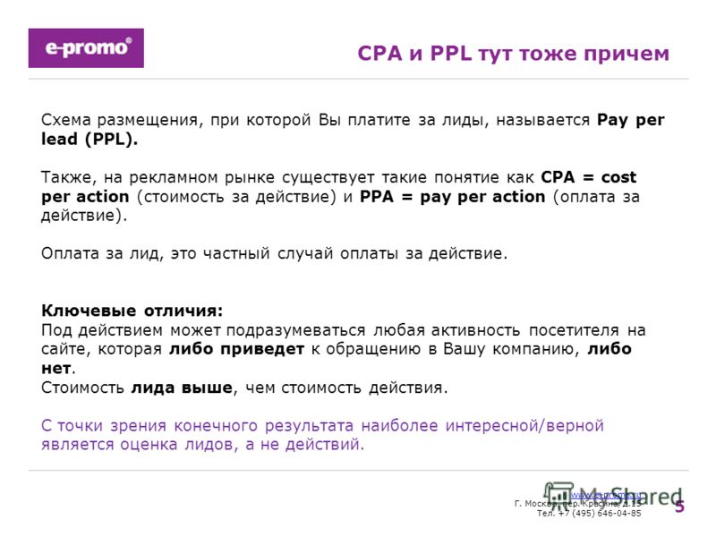 5 www.e-promo.ru Г. Москва, пер. Красина, д.15 Тел. +7 (495) 646-04-85 CPA и PPL тут тоже причем Схема размещения, при которой Вы платите за лиды, называется Pay per lead (PPL). Также, на рекламном рынке существует такие понятие как CPA = cost per ac