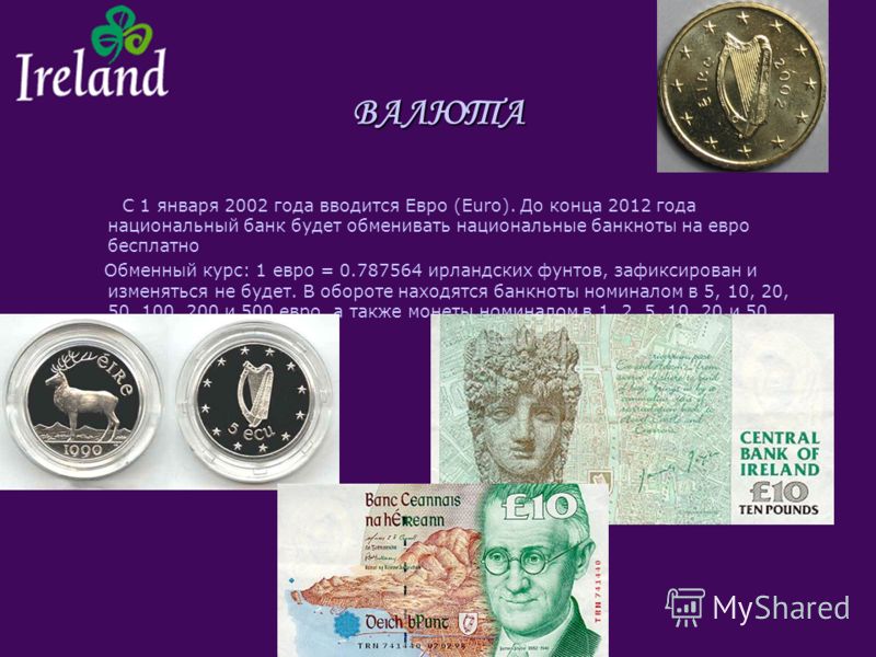 ВАЛЮТА С 1 января 2002 года вводится Евро (Euro). До конца 2012 года национальный банк будет обменивать национальные банкноты на евро бесплатно Обменный курс: 1 евро = 0.787564 ирландских фунтов, зафиксирован и изменяться не будет. В обороте находятс