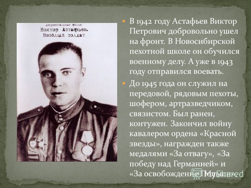 В 1942 году Астафьев Виктор Петрович добровольно ушел на фронт. В Новосибирской пехотной школе он обучился военному делу. А уже в 1943 году отправился воевать. До 1945 года он служил на передовой, рядовым пехоты, шофером, артразведчиком, связистом. Б