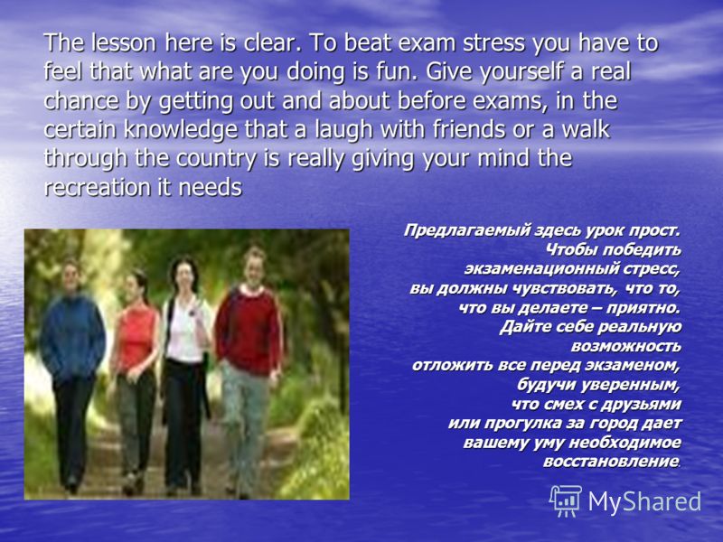 The lesson here is clear. To beat exam stress you have to feel that what are you doing is fun. Give yourself a real chance by getting out and about before exams, in the certain knowledge that a laugh with friends or a walk through the country is real