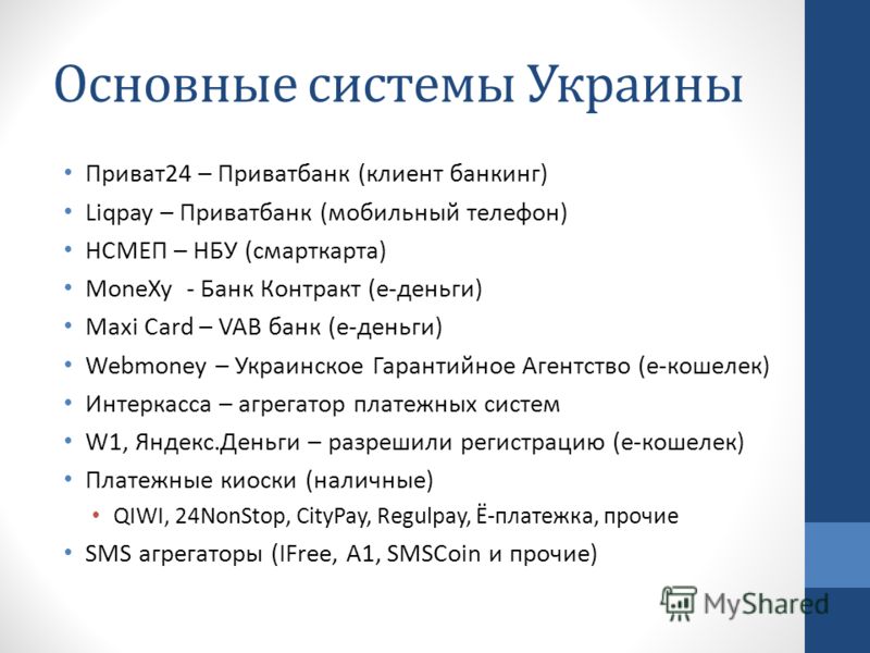 Основные системы Украины Приват24 – Приватбанк (клиент банкинг) Liqpay – Приватбанк (мобильный телефон) НСМЕП – НБУ (смарткарта) MoneXy - Банк Контракт (е-деньги) Maxi Card – VAB банк (е-деньги) Webmoney – Украинское Гарантийное Агентство (е-кошелек)
