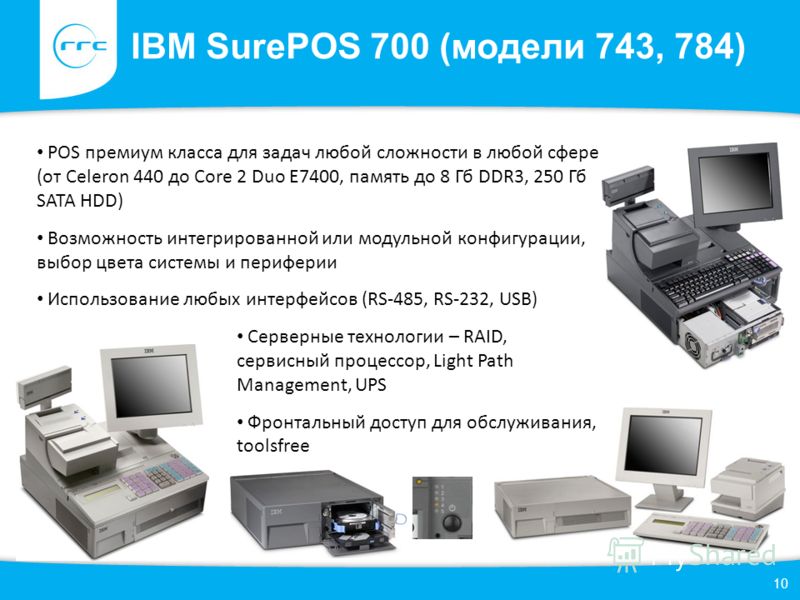 IBM SurePOS 700 (модели 743, 784) 10 POS премиум класса для задач любой сложности в любой сфере (от Celeron 440 до Core 2 Duo E7400, память до 8 Гб DDR3, 250 Гб SATA HDD) Возможность интегрированной или модульной конфигурации, выбор цвета системы и п