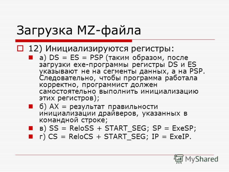 Загрузка MZ-файла 12) Инициализируются регистры: а) DS = ES = PSP (таким образом, после загрузки exe-программы регистры DS и ES указывают не на сегменты данных, а на PSP. Следовательно, чтобы программа работала корректно, программист должен самостоят