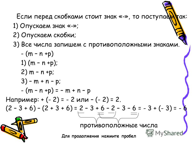 Если перед скобками стоит знак «-», то поступаем так: 1) Опускаем знак «-»; 2) Опускаем скобки; 3) Все числа запишем с противоположными знаками. - (m – n +p) 1) (m – n +p); 2) m – n +p; 3) – m + n – p; - (m – n +p) = – m + n – p Например: + (- 2) = -