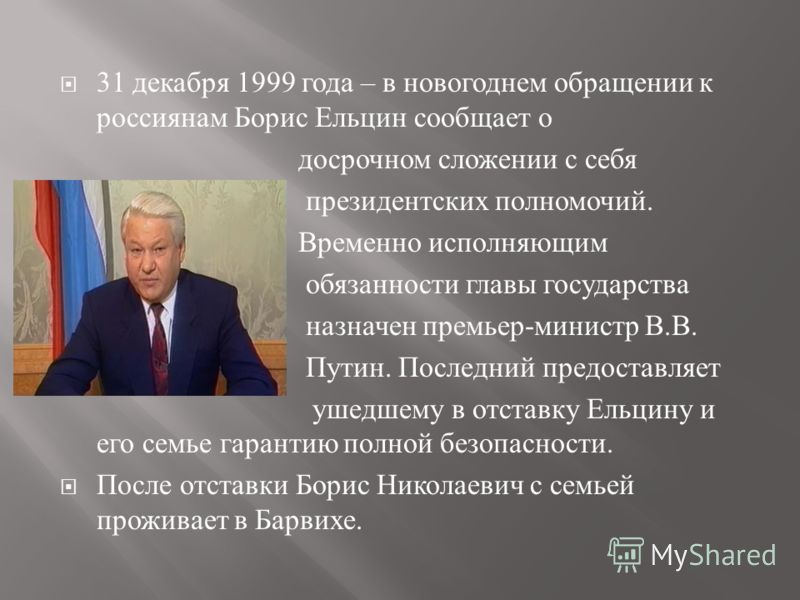 31 декабря 1999 года – в новогоднем обращении к россиянам Борис Ельцин сообщает о досрочном сложении с себя президентских полномочий. Временно исполняющим обязанности главы государства назначен премьер - министр В. В. Путин. Последний предоставляет у