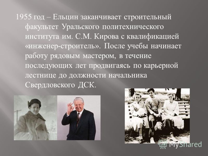 1955 год – Ельцин заканчивает строительный факультет Уральского политехнического института им. С. М. Ки p ова с квалификацией « инженер - строитель ». После учебы начинает работу рядовым мастером, в течение последующих лет продвигаясь по карьерной ле