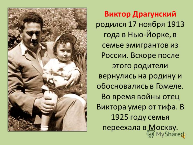 Виктор Драгунский родился 17 ноября 1913 года в Нью-Йорке, в семье эмигрантов из России. Вскоре после этого родители вернулись на родину и обосновались в Гомеле. Во время войны отец Виктора умер от тифа. В 1925 году семья переехала в Москву.