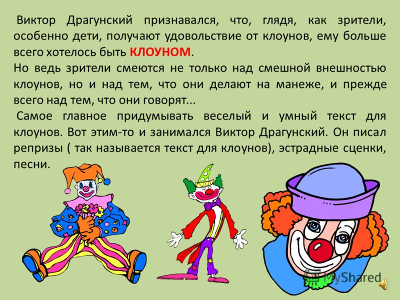 Виктор Драгунский признавался, что, глядя, как зрители, особенно дети, получают удовольствие от клоунов, ему больше всего хотелось быть КЛОУНОМ. Но ведь зрители смеются не только над смешной внешностью клоунов, но и над тем, что они делают на манеже,