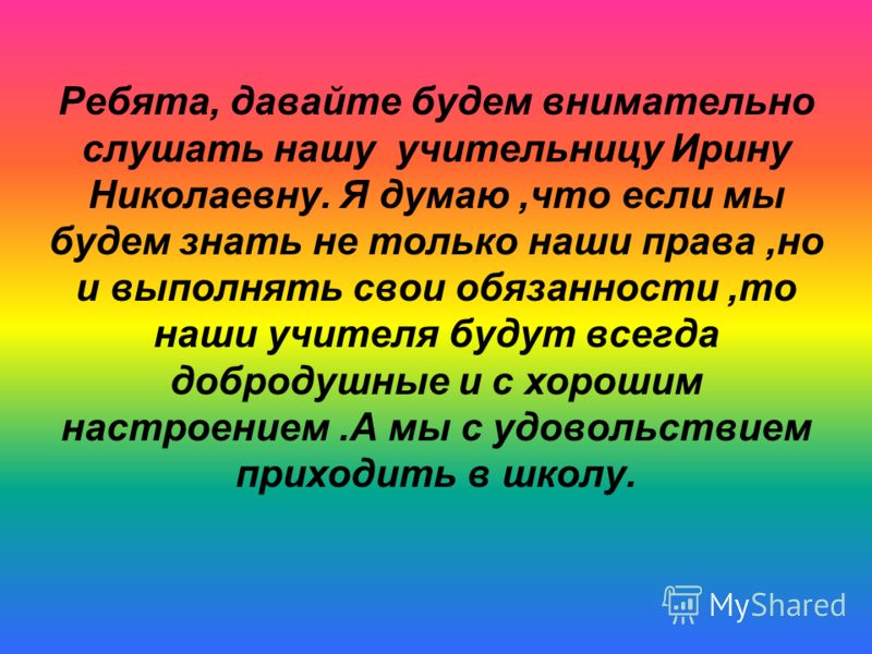 Ребята, давайте будем внимательно слушать нашу учительницу Ирину Николаевну. Я думаю,что если мы будем знать не только наши права,но и выполнять свои обязанности,то наши учителя будут всегда добродушные и с хорошим настроением.А мы с удовольствием пр