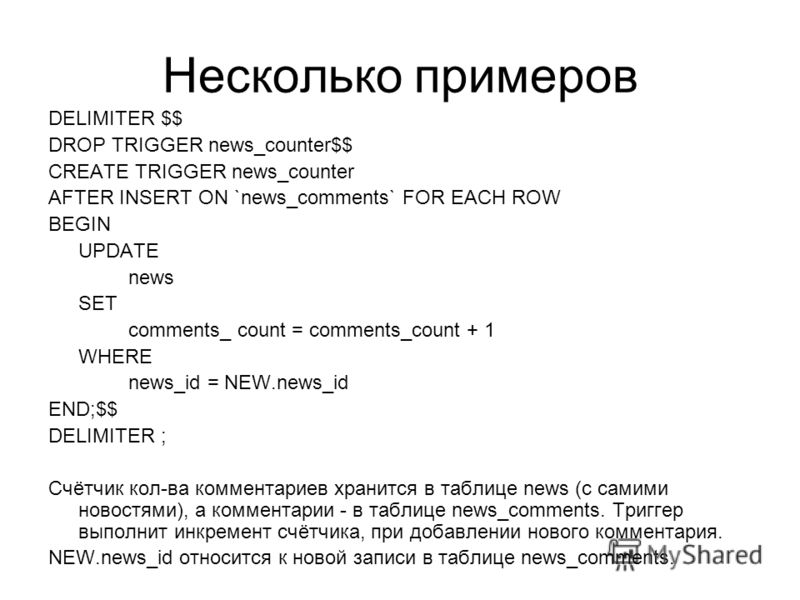 Несколько примеров DELIMITER $$ DROP TRIGGER news_counter$$ CREATE TRIGGER news_counter AFTER INSERT ON `news_comments` FOR EACH ROW BEGIN UPDATE news SET comments_ count = comments_count + 1 WHERE news_id = NEW.news_id END;$$ DELIMITER ; Счётчик кол