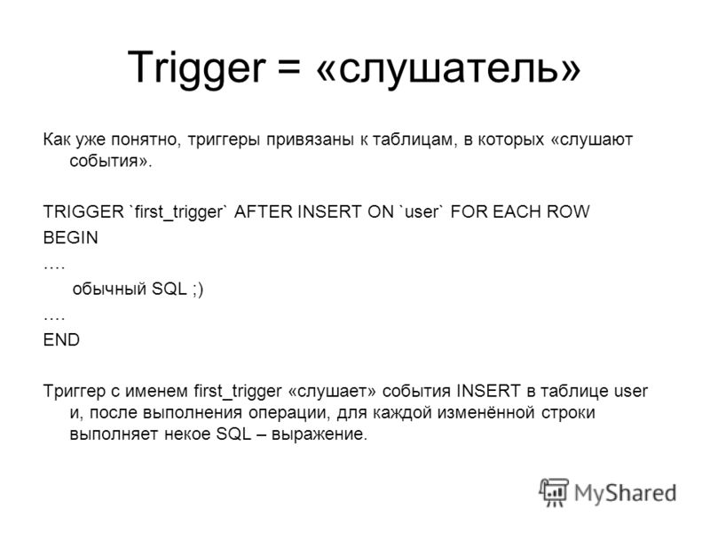 Trigger = «слушатель» Как уже понятно, триггеры привязаны к таблицам, в которых «слушают события». TRIGGER `first_trigger` AFTER INSERT ON `user` FOR EACH ROW BEGIN …. обычный SQL ;) …. END Триггер с именем first_trigger «слушает» события INSERT в та