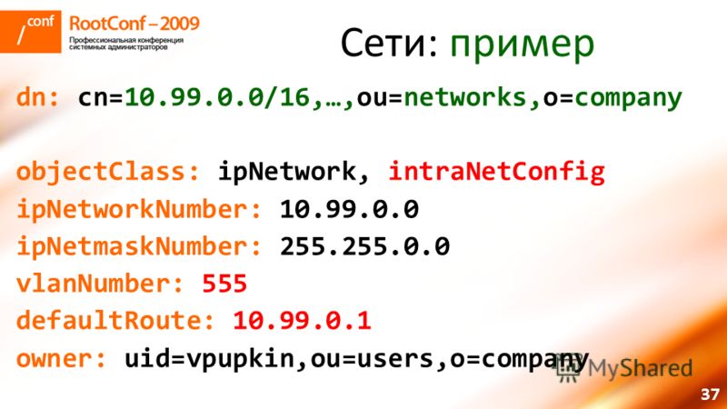 37 Сети: пример dn: cn=10.99.0.0/16,…,ou=networks,o=company objectClass: ipNetwork, intraNetConfig ipNetworkNumber: 10.99.0.0 ipNetmaskNumber: 255.255.0.0 vlanNumber: 555 defaultRoute: 10.99.0.1 owner: uid=vpupkin,ou=users,o=company