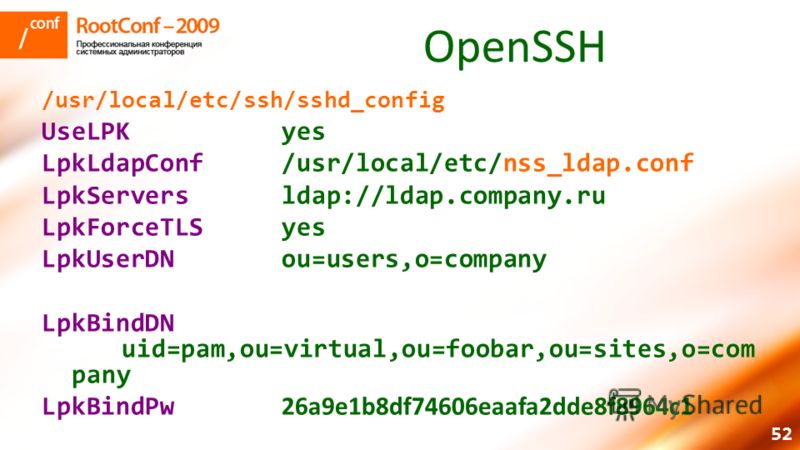 52 OpenSSH /usr/local/etc/ssh/sshd_config UseLPKyes LpkLdapConf/usr/local/etc/nss_ldap.conf LpkServers ldap://ldap.company.ru LpkForceTLSyes LpkUserDNou=users,o=company LpkBindDN uid=pam,ou=virtual,ou=foobar,ou=sites,o=com pany LpkBindPw 26a9e1b8df74