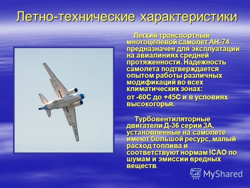 Летно-технические характеристики Летно-технические характеристики Легкий транспортный многоцелевой самолет АН-74 предназначен для эксплуатации на авиалиниях средней протяженности. Надежность самолета подтверждается опытом работы различных модификаций