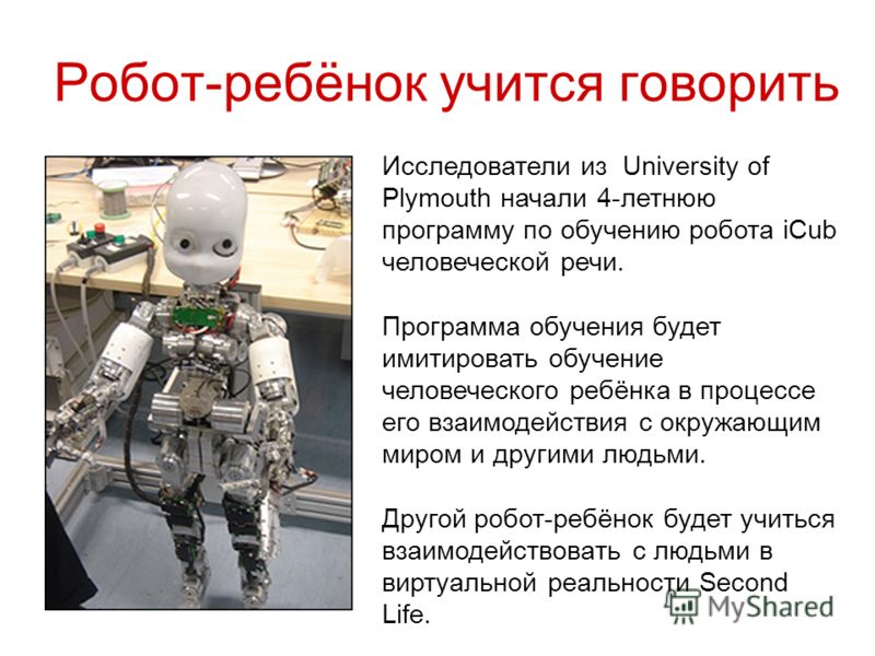 Робот-ребёнок учится говорить Исследователи из University of Plymouth начали 4-летнюю программу по обучению робота iCub человеческой речи. Программа обучения будет имитировать обучение человеческого ребёнка в процессе его взаимодействия с окружающим 