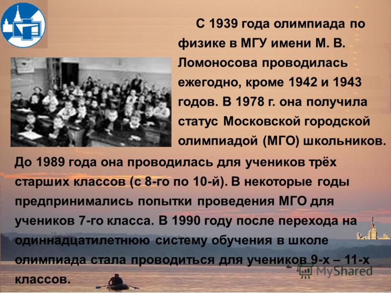 C 1939 года олимпиада по физике в МГУ имени М. В. Ломоносова проводилась ежегодно, кроме 1942 и 1943 годов. В 1978 г. она получила статус Московской городской олимпиадой (МГО) школьников. До 1989 года она проводилась для учеников трёх старших классов