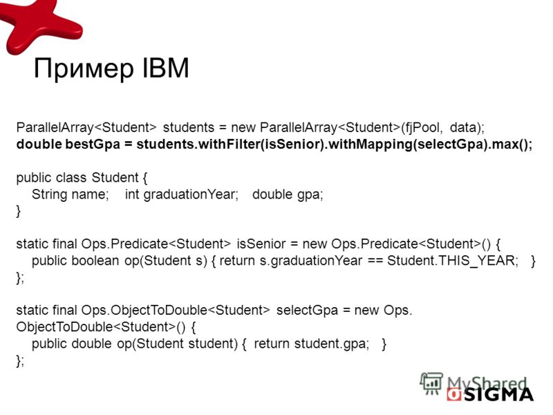 Пример IBM ParallelArray students = new ParallelArray (fjPool, data); double bestGpa = students.withFilter(isSenior).withMapping(selectGpa).max(); public class Student { String name; int graduationYear; double gpa; } static final Ops.Predicate isSeni