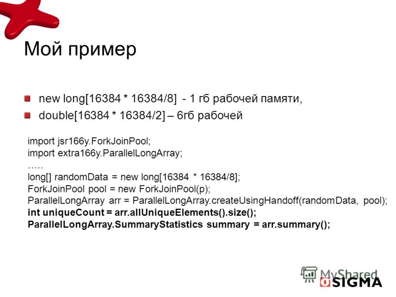 Мой пример new long[16384 * 16384/8] - 1 гб рабочей памяти, double[16384 * 16384/2] – 6гб рабочей import jsr166y.ForkJoinPool; import extra166y.ParallelLongArray; ….. long[] randomData = new long[16384 * 16384/8]; ForkJoinPool pool = new ForkJoinPool
