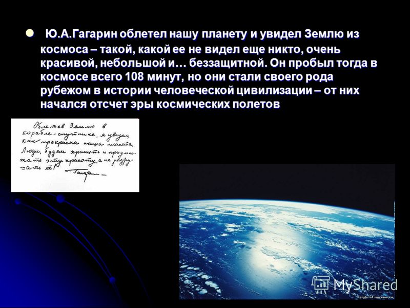 Ю.А.Гагарин облетел нашу планету и увидел Землю из космоса – такой, какой ее не видел еще никто, очень красивой, небольшой и… беззащитной. Он пробыл тогда в космосе всего 108 минут, но они стали своего рода рубежом в истории человеческой цивилизации 