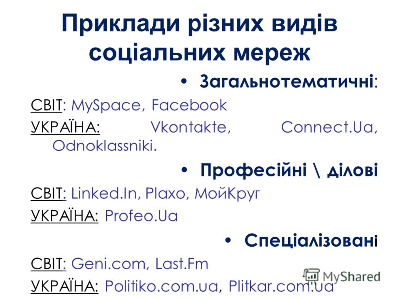 Приклади різних видів соціальних мереж Загальнотематичні : СВІТ: MySpace, Facebook УКРАЇНА: Vkontakte, Connect.Ua, Odnoklassniki. Професійні \ ділові СВІТ: Linked.In, Plaxo, МойКруг УКРАЇНА: Profeo.Ua Спеціалізован і СВІТ: Geni.com, Last.Fm УКРАЇНА: 