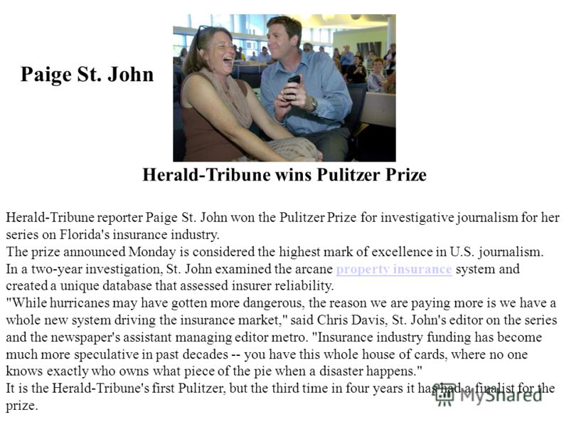 Herald-Tribune wins Pulitzer Prize Herald-Tribune reporter Paige St. John won the Pulitzer Prize for investigative journalism for her series on Florida's insurance industry. The prize announced Monday is considered the highest mark of excellence in U