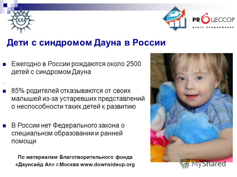Ежегодно в России рождаются около 2500 детей с синдромом Дауна. 85% родителей отказываются от своих малышей из-за устаревших представлений о неспособности таких детей к развитию В России нет Федерального закона о специальном образовании и ранней помо