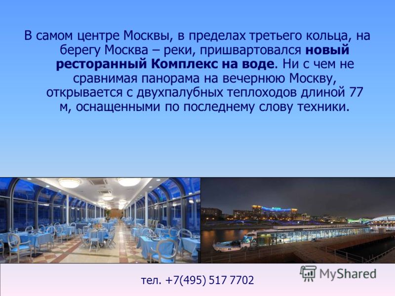 тел. +7(495) 517 7702 В самом центре Москвы, в пределах третьего кольца, на берегу Москва – реки, пришвартовался новый ресторанный Комплекс на воде. Ни с чем не сравнимая панорама на вечернюю Москву, открывается с двухпалубных теплоходов длиной 77 м,