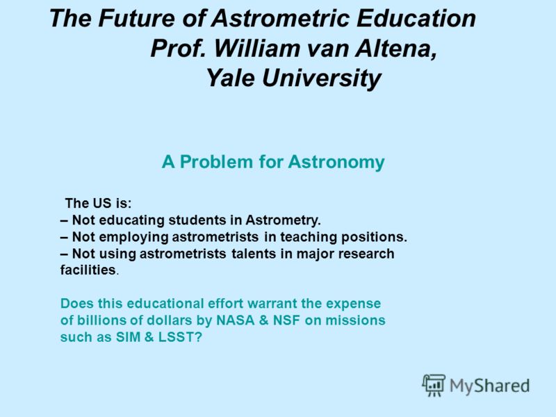 The Future of Astrometric Education Prof. William van Altena, Yale University A Problem for Astronomy The US is: – Not educating students in Astrometry. – Not employing astrometrists in teaching positions. – Not using astrometrists talents in major r